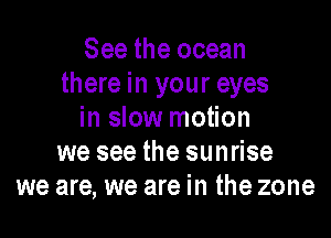 See the ocean
there in your eyes
in slow motion
we see the sunrise
we are, we are in the zone