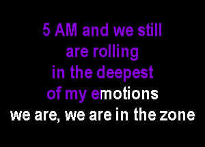 5 AM and we still
are rolling
in the deepest

of my emotions
we are, we are in the zone