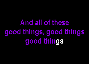 And all of these

good things, good things
good things