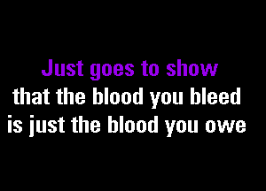 Just goes to show

that the blood you bleed
is iust the blood you owe