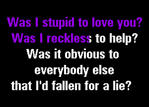 Was I stupid to love you?
Was I reckless to help?
Was it obvious to
everybody else

that I'd fallen for a lie?