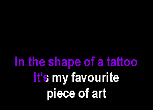 In the shape of a tattoo
It's my favourite
piece of art