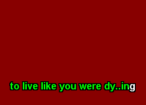 to live like you were dy..ing