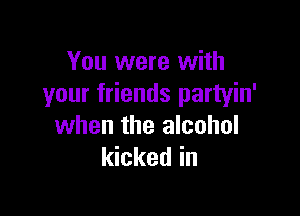 You were with
your friends partyin'

when the alcohol
kicked in