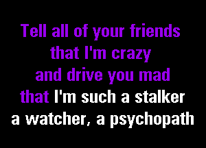 Tell all of your friends
that I'm crazy
and drive you mad
that I'm such a stalker
a watcher, a psychopath