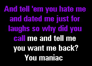 And tell 'em you hate me
and dated me iust for
laughs so why did you

call me and tell me
you want me back?
You maniac