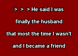 h h h He said I was

finally the husband

that most the time I wasn't

and I became a friend