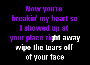 Now you're
hreakin' my heart so
I showed up at

your place right away
wipe the tears off
of your face