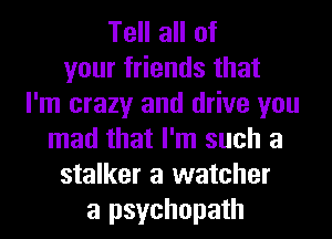 Tell all of
your friends that
I'm crazy and drive you
mad that I'm such a
stalker a watcher
a psychopath