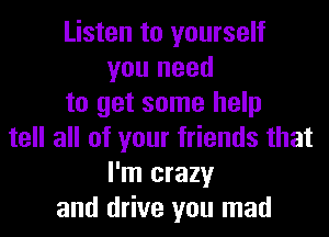 Listen to yourself
you need
to get some help
tell all of your friends that
I'm crazy
and drive you mad