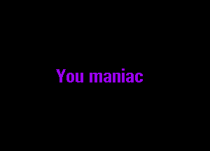 You maniac