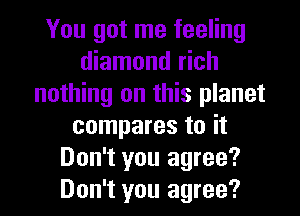 You got me feeling
diamond rich
nothing on this planet
compares to it
Don't you agree?
Don't you agree?