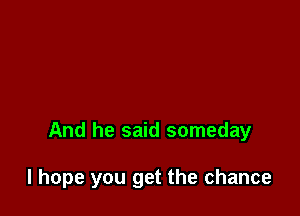 And he said someday

I hope you get the chance