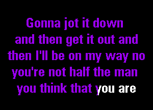 Gonna iot it down
and then get it out and
then I'll be on my way no
you're not half the man
you think that you are