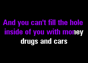 And you can't fill the hole

inside of you with money
drugs and cars