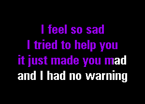 I feel so sad
I tried to help you

it just made you mad
and I had no warning
