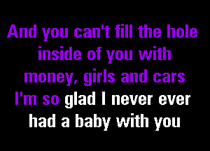 And you can't fill the hole
inside of you with
money, girls and cars
I'm so glad I never ever
had a baby with you