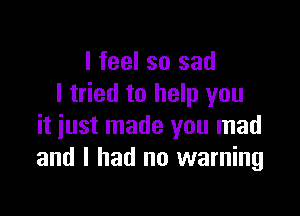 I feel so sad
I tried to help you

it just made you mad
and I had no warning