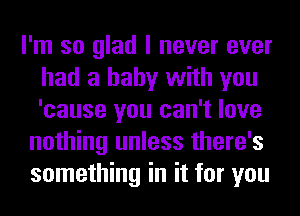 I'm so glad I never ever
had a baby with you
'cause you can't love

nothing unless there's
something in it for you