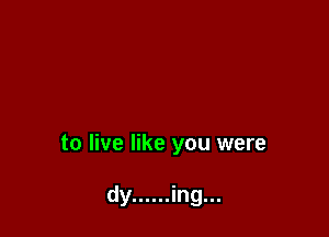 to live like you were

dy ...... ing...