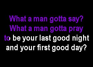 What a man gotta say?
What a man gotta pray
to be your last good night
and your first good day?