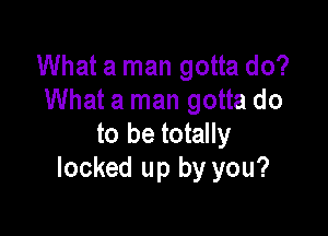 What a man gotta do?
What a man gotta do

to be totally
locked up by you?