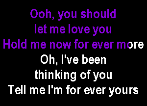 Ooh, you should
let me love you
Hold me now for ever more

Oh, I've been
thinking ofyou
Tell me I'm for ever yours