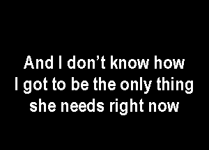 And I don t know how

I got to be the only thing
she needs right now