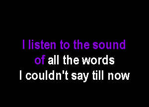 I listen to the sound

of all the words
I couldn't say till now