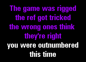 The game was rigged
the ref got tricked
the wrong ones think
they're right
you were outnumbered
this time