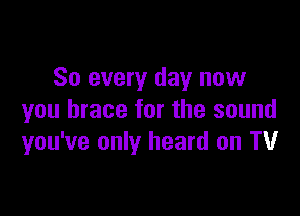 So every day now

you brace for the sound
you've only heard on TV