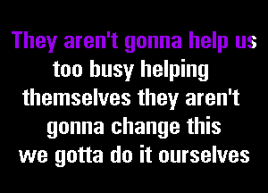 They aren't gonna help us
too busy helping
themselves they aren't
gonna change this
we gotta do it ourselves