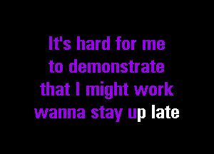 It's hard for me
to demonstrate

that I might work
wanna stay up late