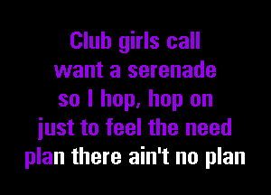 Club girls call
want a serenade
so I hop, hop on
iust to feel the need
plan there ain't no plan