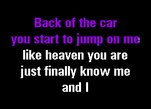 Back of the car
you start to iump on me
like heaven you are
iust finally know me
and I