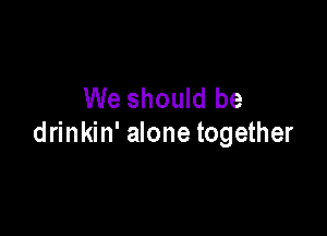 We should be

drinkin' alone together