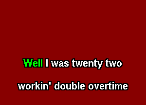 Well I was twenty two

workin' double overtime