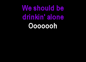 We should be
drinkin' alone
Ooooooh