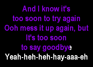 And I know it's

too soon to try again
Ooh mess it up again, but

It's too soon
to say goodbye
Yeah-heh-heh-hay-aaa-eh