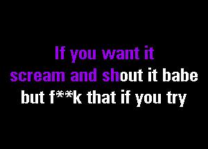 If you want it

scream and shout it babe
but fwk that if you try