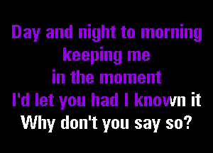 Day and night to morning
keeping me
in the moment
I'd let you had I known it
Why don't you say so?