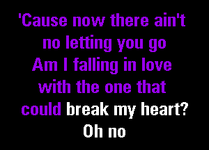 'Cause now there ain't
no letting you go
Am I falling in love
with the one that
could break my heart?
on no