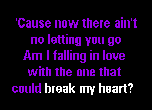'Cause now there ain't
no letting you go
Am I falling in love
with the one that
could break my heart?