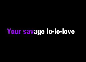Your savage lo-lo-love