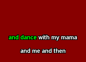 and dance with my mama

and me and then