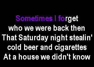 Sometimes I forget
who we were back then
That Saturday night stealin'
cold beer and cigarettes
At a house we didn't know