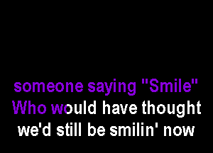 someone saying Smile
Who would have thought
we'd still be smilin' now