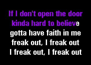 If I don't open the door
kinda hard to believe
gotta have faith in me
freak out, I freak out
I freak out, I freak out