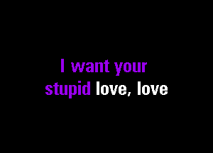 I want your

stupid love, love
