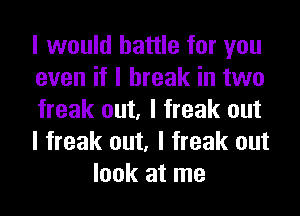 I would battle for you

even if I break in two

freak out, I freak out

I freak out, I freak out
look at me